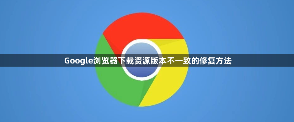 Google浏览器下载资源版本不一致的修复方法