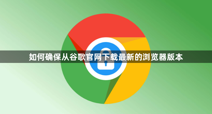 如何确保从谷歌官网下载最新的浏览器版本