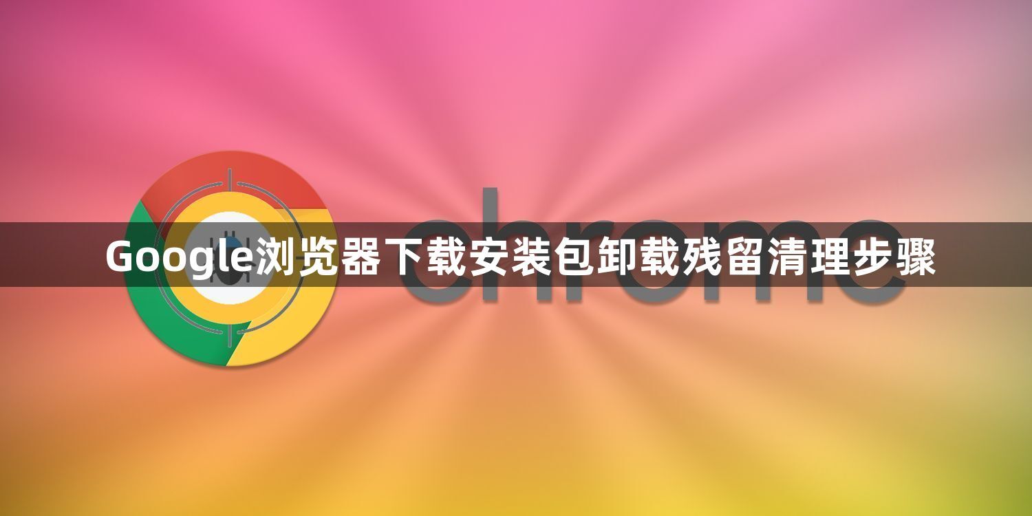 Google浏览器下载安装包卸载残留清理步骤