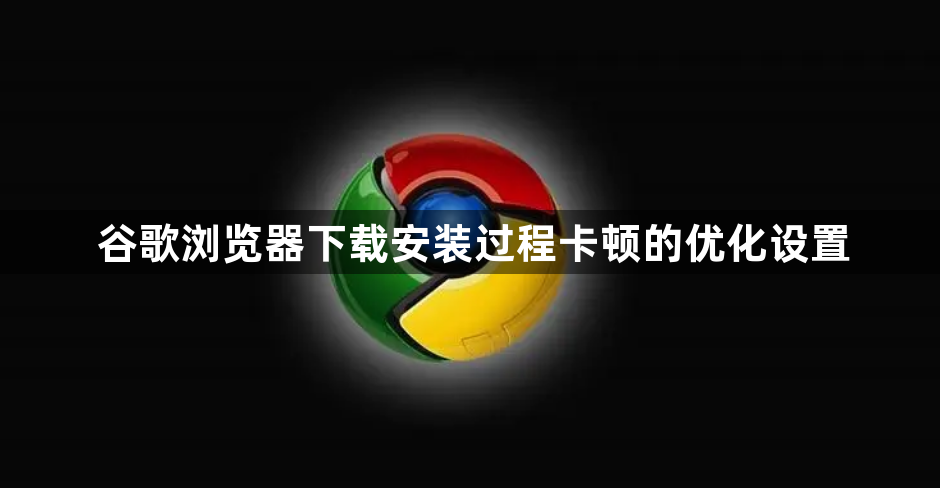 谷歌浏览器下载安装过程卡顿的优化设置