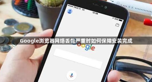 Google浏览器网络丢包严重时如何保障安装完成