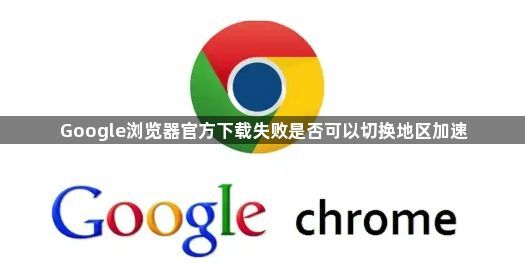 Google浏览器官方下载失败是否可以切换地区加速