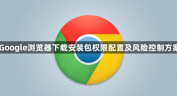 Google浏览器下载安装包权限配置及风险控制方案