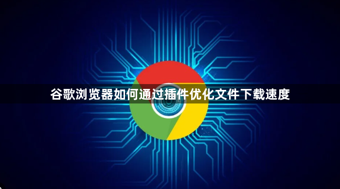 谷歌浏览器如何通过插件优化文件下载速度