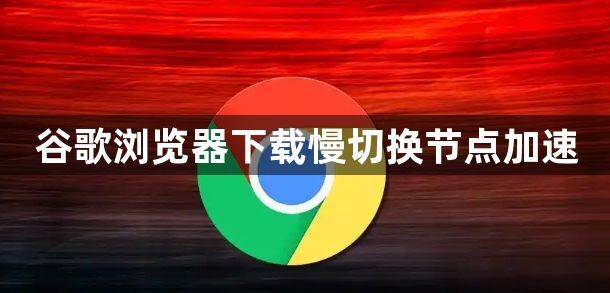 谷歌浏览器下载慢切换节点加速