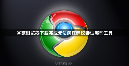 谷歌浏览器下载完成无法解压建议尝试哪些工具