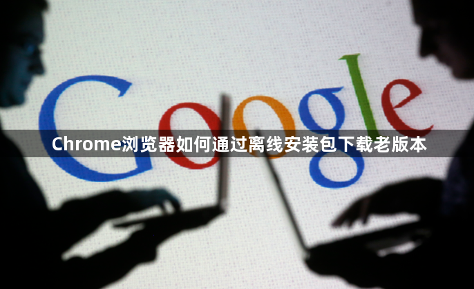 Chrome浏览器如何通过离线安装包下载老版本