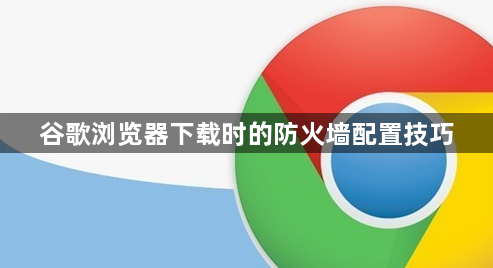 谷歌浏览器下载时的防火墙配置技巧