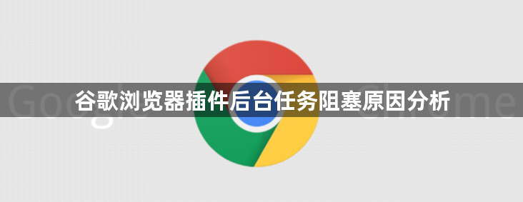 谷歌浏览器插件后台任务阻塞原因分析