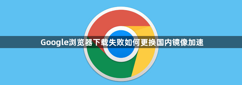 Google浏览器下载失败如何更换国内镜像加速