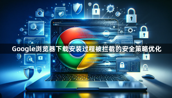 Google浏览器下载安装过程被拦截的安全策略优化