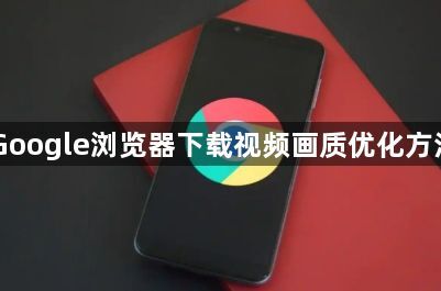 Google浏览器下载视频画质优化方法