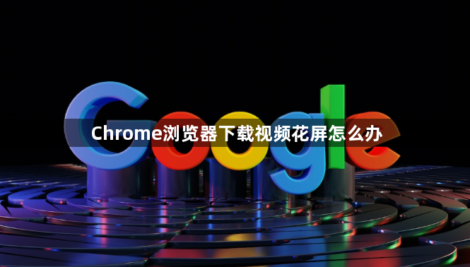 Chrome浏览器下载视频花屏怎么办