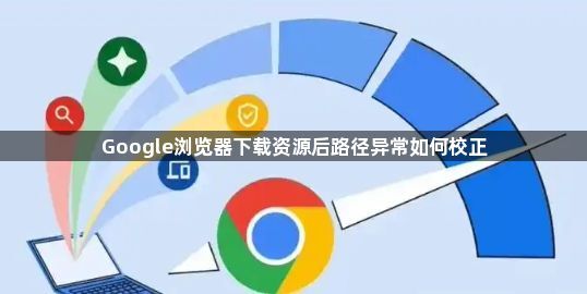 Google浏览器下载资源后路径异常如何校正