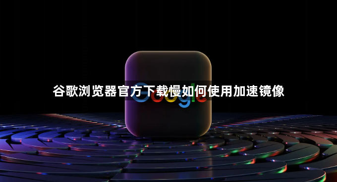 谷歌浏览器官方下载慢如何使用加速镜像