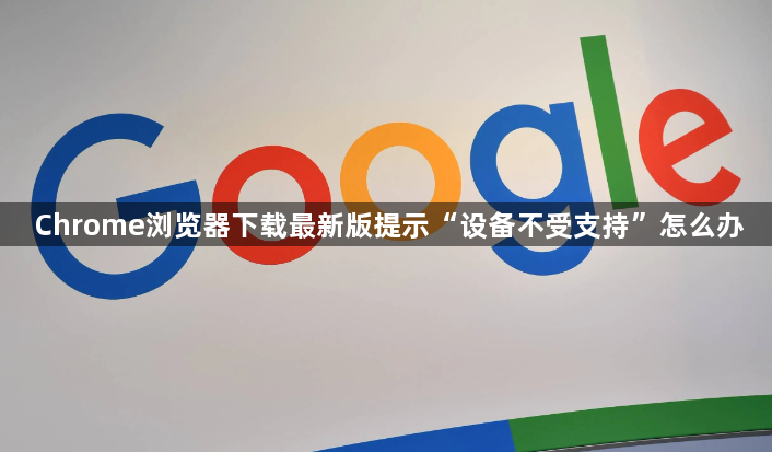 Chrome浏览器下载最新版提示“设备不受支持”怎么办