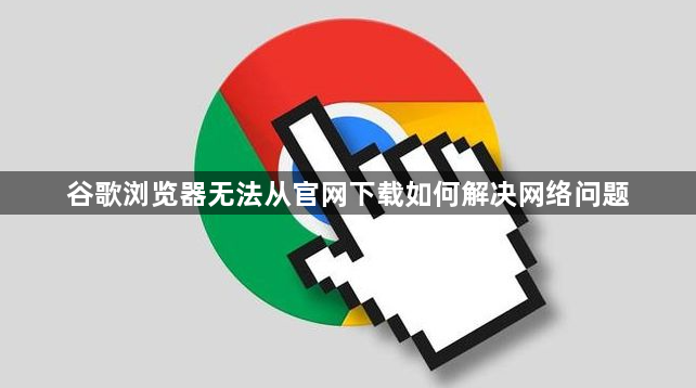 谷歌浏览器无法从官网下载如何解决网络问题