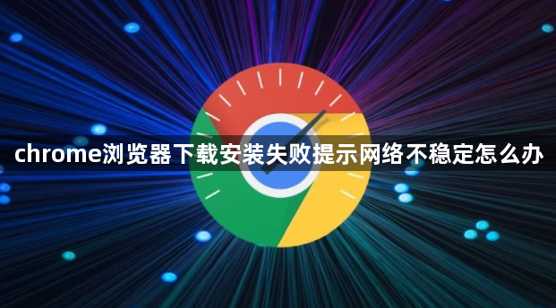 chrome浏览器下载安装失败提示网络不稳定怎么办