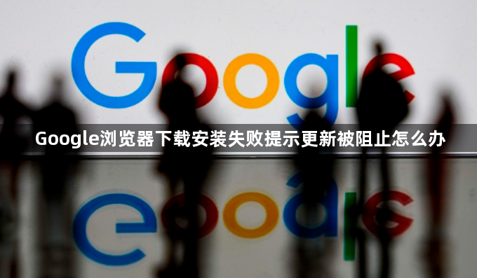 Google浏览器下载安装失败提示更新被阻止怎么办