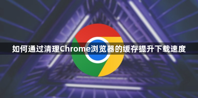 如何通过清理Chrome浏览器的缓存提升下载速度