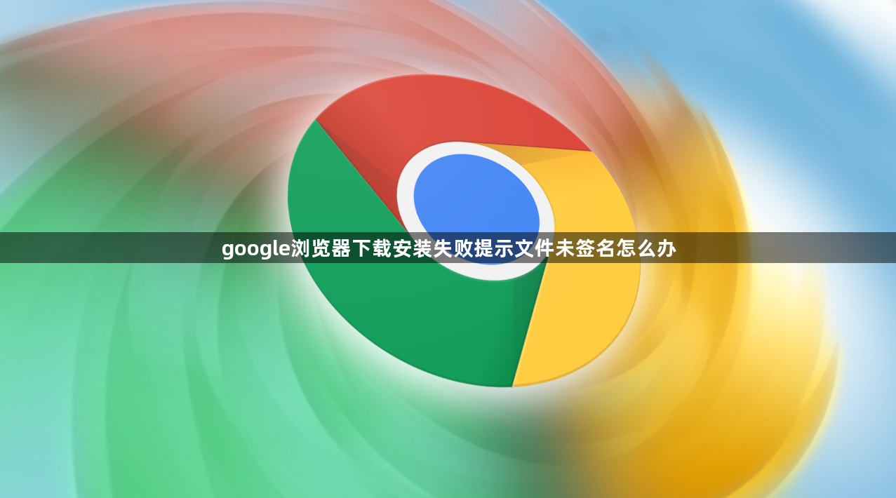 google浏览器下载安装失败提示文件未签名怎么办