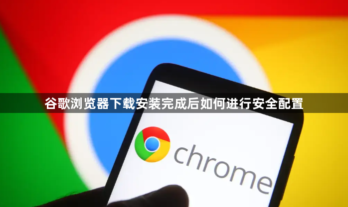 谷歌浏览器下载安装完成后如何进行安全配置