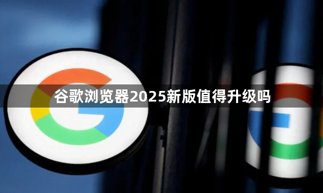 谷歌浏览器2025新版值得升级吗