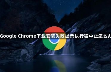 Google Chrome下载安装失败提示执行被中止怎么办
