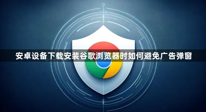 安卓设备下载安装谷歌浏览器时如何避免广告弹窗