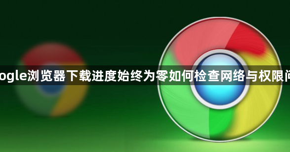 google浏览器下载进度始终为零如何检查网络与权限问题