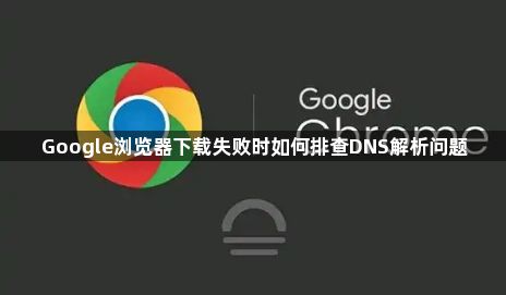 Google浏览器下载失败时如何排查DNS解析问题