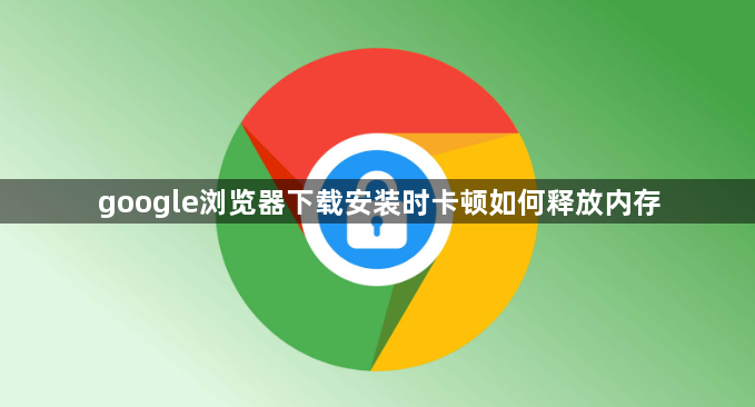 google浏览器下载安装时卡顿如何释放内存