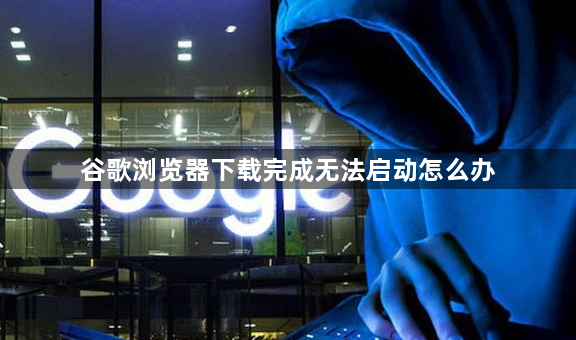 谷歌浏览器下载完成无法启动怎么办