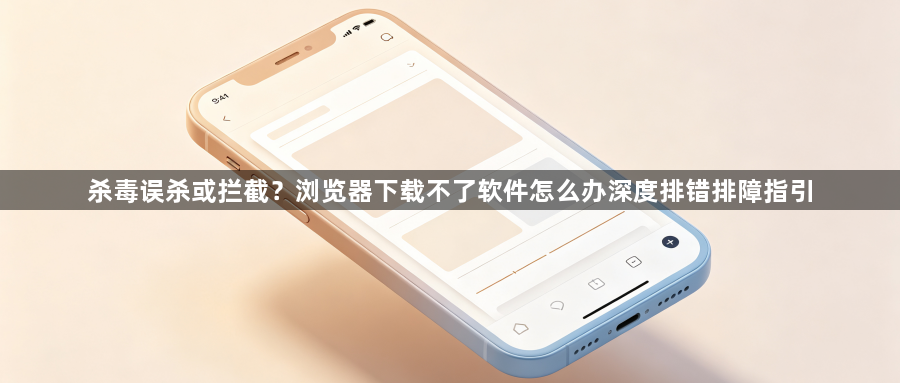 杀毒误杀或拦截？浏览器下载不了软件怎么办深度排错排障指引1